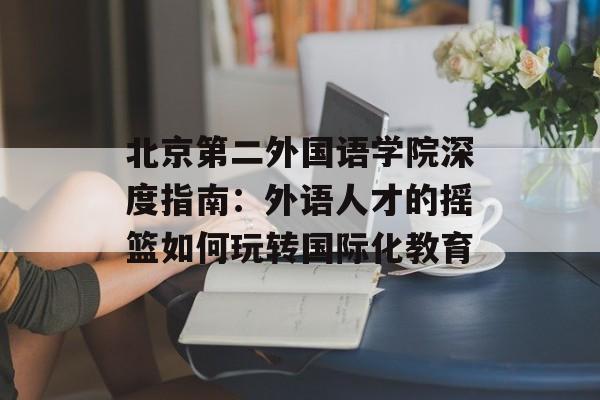 北京第二外国语学院深度指南：外语人才的摇篮如何玩转国际化教育-第1张图片-