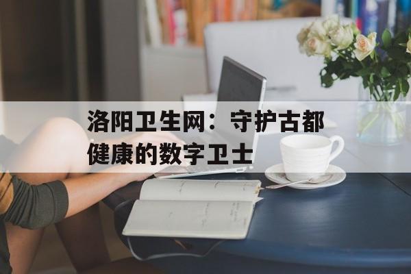 洛阳卫生网：守护古都健康的数字卫士-第1张图片-