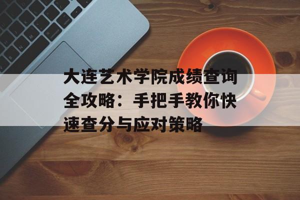 大连艺术学院成绩查询全攻略：手把手教你快速查分与应对策略-第1张图片-
