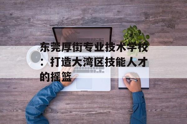 东莞厚街专业技术学校：打造大湾区技能人才的摇篮-第1张图片-