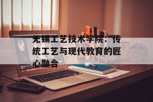 无锡工艺技术学院：传统工艺与现代教育的匠心融合-第1张图片-