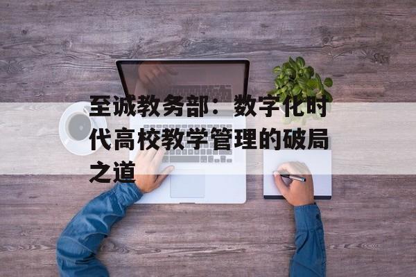 至诚教务部：数字化时代高校教学管理的破局之道-第1张图片-