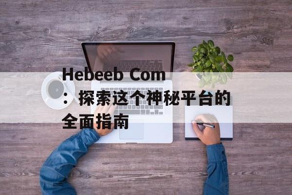 Hebeeb Com：探索这个神秘平台的全面指南-第1张图片-
