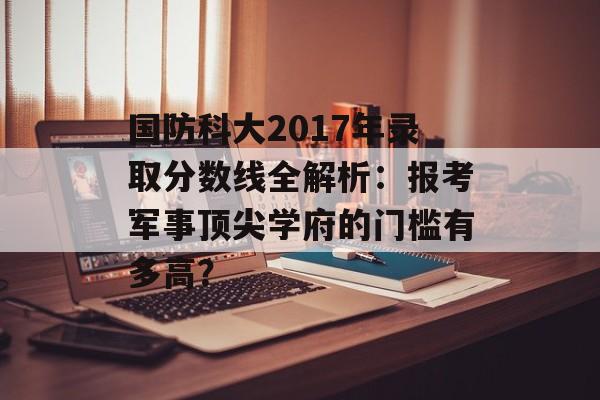 国防科大2017年录取分数线全解析：报考军事顶尖学府的门槛有多高？-第1张图片-