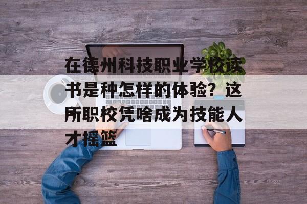 在德州科技职业学校读书是种怎样的体验？这所职校凭啥成为技能人才摇篮-第1张图片-