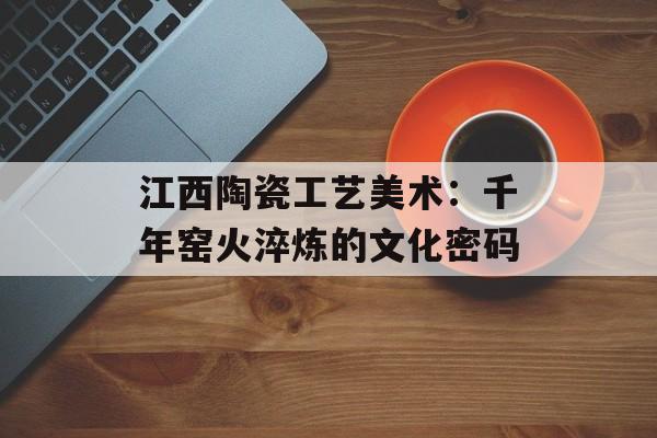 江西陶瓷工艺美术：千年窑火淬炼的文化密码-第1张图片-