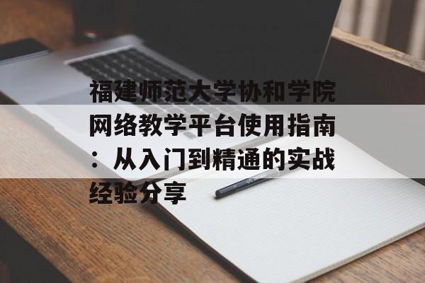 福建师范大学协和学院网络教学平台使用指南：从入门到精通的实战经验分享-第1张图片-