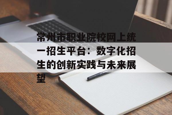 常州市职业院校网上统一招生平台：数字化招生的创新实践与未来展望-第1张图片-