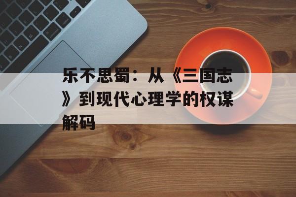 乐不思蜀：从《三国志》到现代心理学的权谋解码-第1张图片-