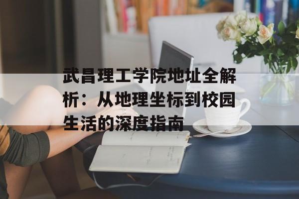 武昌理工学院地址全解析：从地理坐标到校园生活的深度指南-第1张图片-