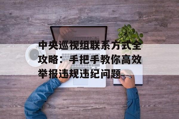 中央巡视组联系方式全攻略：手把手教你高效举报违规违纪问题-第1张图片-