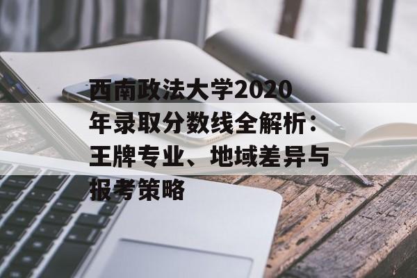 西南政法大学2020年录取分数线全解析：王牌专业、地域差异与报考策略-第1张图片-
