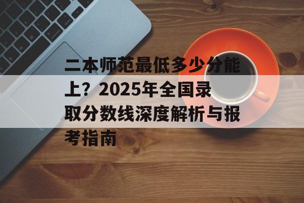 二本师范最低多少分能上？2025年全国录取分数线深度解析与报考指南-第1张图片-