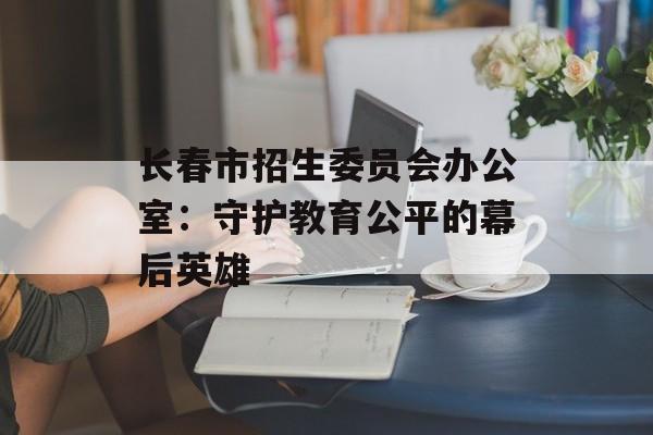 长春市招生委员会办公室：守护教育公平的幕后英雄-第1张图片-