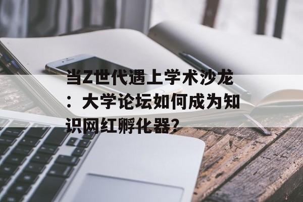 当Z世代遇上学术沙龙：大学论坛如何成为知识网红孵化器？-第1张图片-