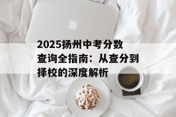 2025扬州中考分数查询全指南：从查分到择校的深度解析-第1张图片-
