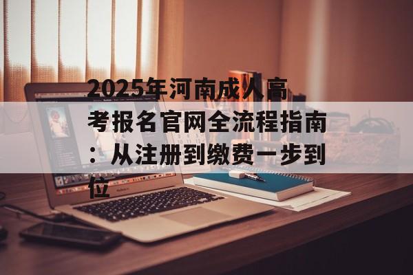 2025年河南成人高考报名官网全流程指南：从注册到缴费一步到位-第1张图片-