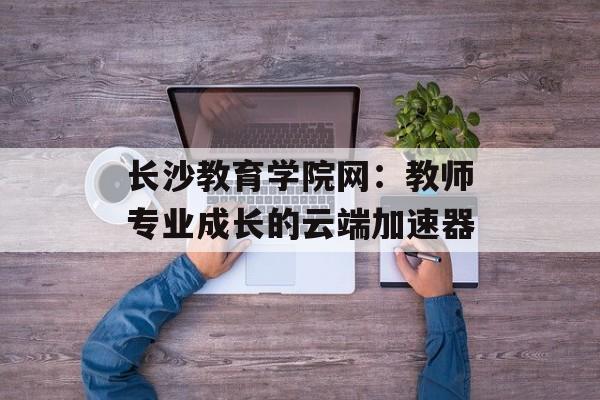 长沙教育学院网：教师专业成长的云端加速器-第1张图片-