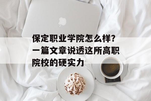 保定职业学院怎么样？一篇文章说透这所高职院校的硬实力-第1张图片-