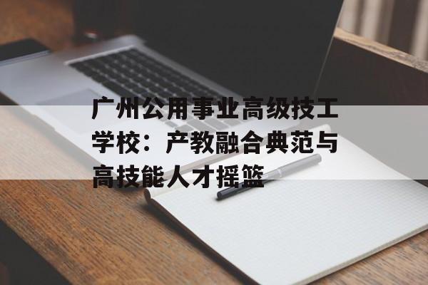 广州公用事业高级技工学校：产教融合典范与高技能人才摇篮-第1张图片-