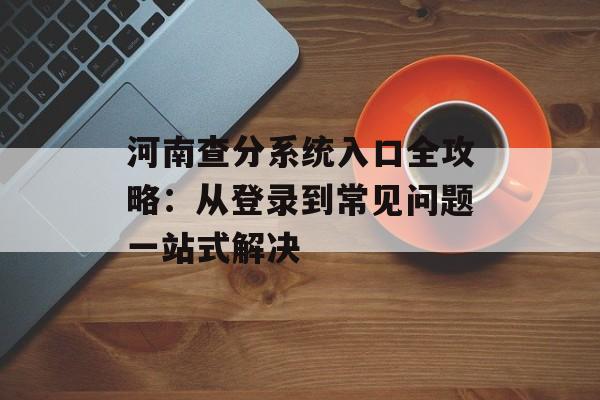 河南查分系统入口全攻略：从登录到常见问题一站式解决-第1张图片-