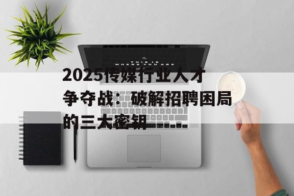 2025传媒行业人才争夺战：破解招聘困局的三大密钥-第1张图片-