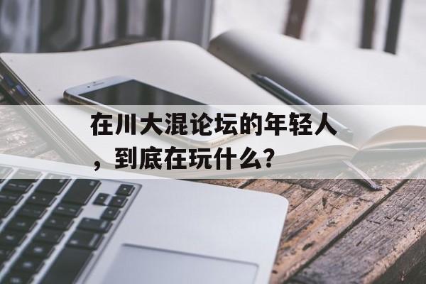 在川大混论坛的年轻人，到底在玩什么？-第1张图片-