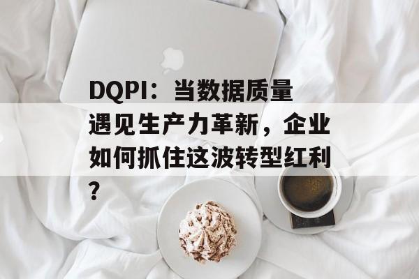 DQPI：当数据质量遇见生产力革新，企业如何抓住这波转型红利？-第1张图片-