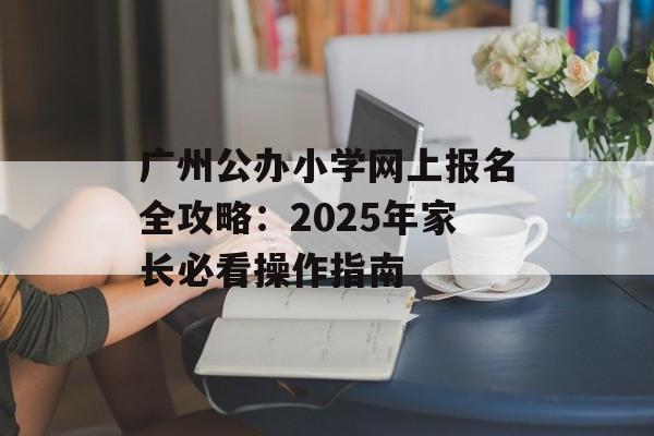 广州公办小学网上报名全攻略：2025年家长必看操作指南-第1张图片-