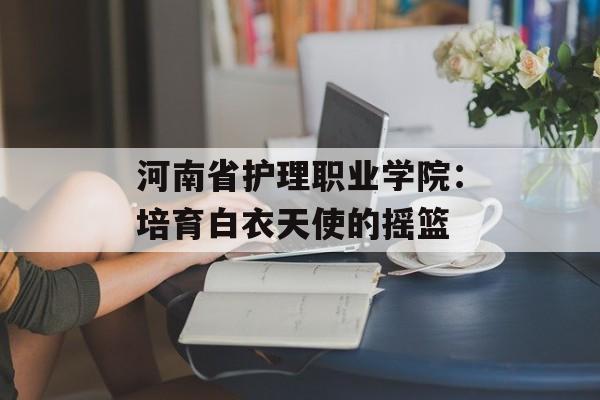 河南省护理职业学院：培育白衣天使的摇篮-第1张图片-