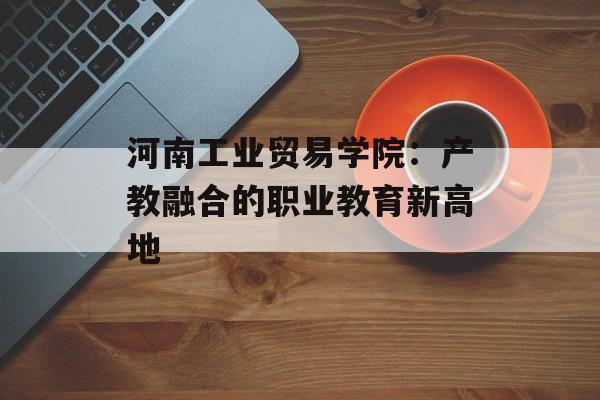 河南工业贸易学院：产教融合的职业教育新高地-第1张图片-