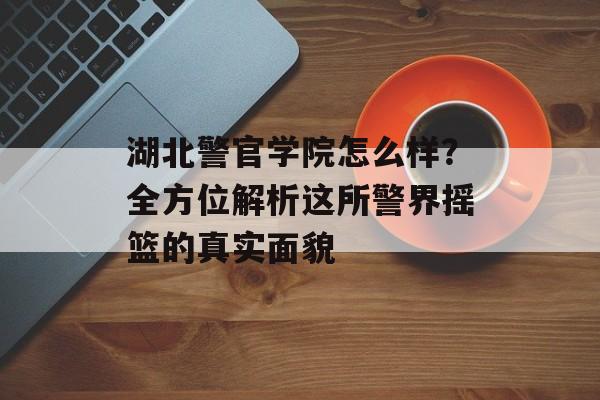 湖北警官学院怎么样？全方位解析这所警界摇篮的真实面貌-第1张图片-