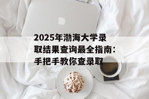 2025年渤海大学录取结果查询最全指南：手把手教你查录取-第1张图片-