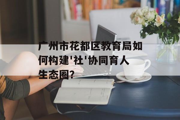 广州市花都区教育局如何构建'社'协同育人生态圈？-第1张图片-