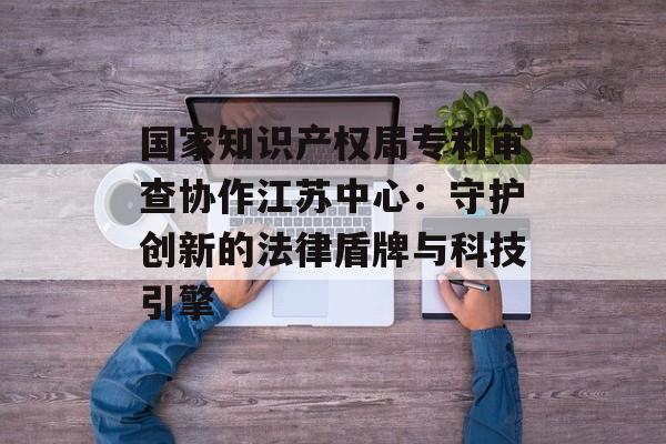 国家知识产权局专利审查协作江苏中心：守护创新的法律盾牌与科技引擎-第1张图片-