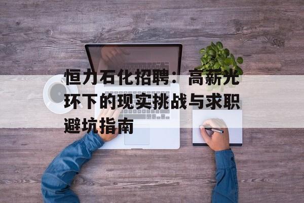 恒力石化招聘：高薪光环下的现实挑战与求职避坑指南-第1张图片-