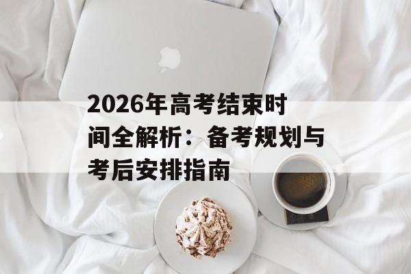 2026年高考结束时间全解析：备考规划与考后安排指南-第1张图片-
