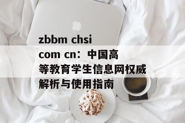 zbbm chsi com cn：中国高等教育学生信息网权威解析与使用指南-第1张图片-