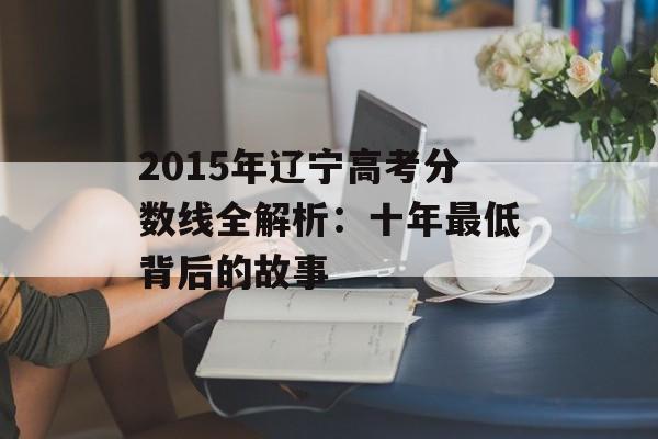 2015年辽宁高考分数线全解析：十年最低背后的故事-第1张图片-