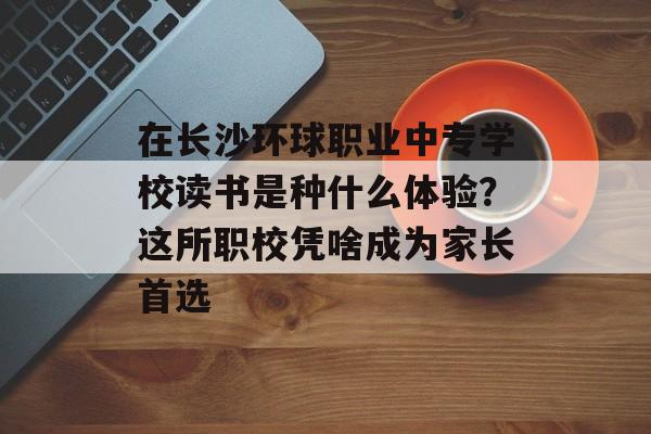 在长沙环球职业中专学校读书是种什么体验？这所职校凭啥成为家长首选-第1张图片-