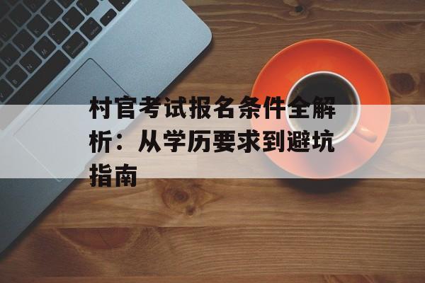村官考试报名条件全解析：从学历要求到避坑指南-第1张图片-