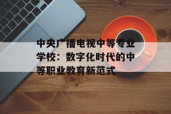 中央广播电视中等专业学校：数字化时代的中等职业教育新范式-第1张图片-