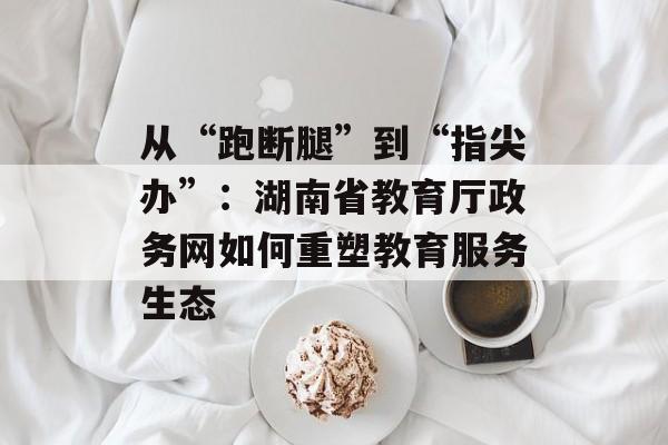 从“跑断腿”到“指尖办”：湖南省教育厅政务网如何重塑教育服务生态-第1张图片-