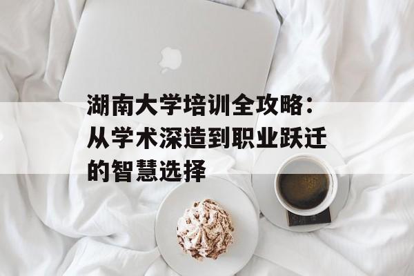 湖南大学培训全攻略：从学术深造到职业跃迁的智慧选择-第1张图片-