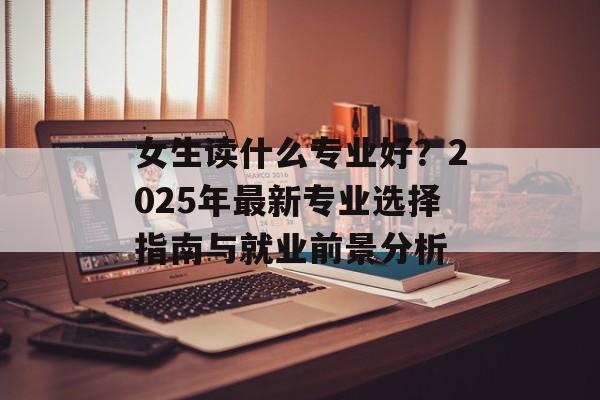 女生读什么专业好？2025年最新专业选择指南与就业前景分析-第1张图片-