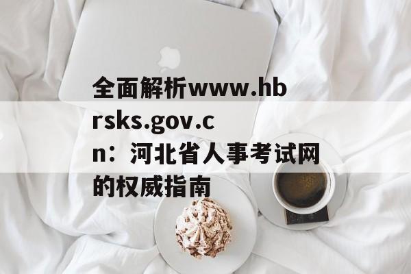 全面解析www.hbrsks.gov.cn：河北省人事考试网的权威指南-第1张图片-