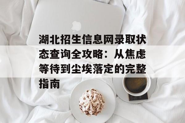 湖北招生信息网录取状态查询全攻略：从焦虑等待到尘埃落定的完整指南-第1张图片-