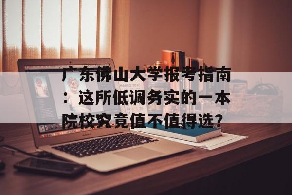 广东佛山大学报考指南：这所低调务实的一本院校究竟值不值得选？-第1张图片-