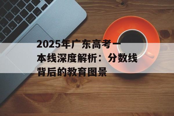 2025年广东高考一本线深度解析：分数线背后的教育图景-第1张图片-