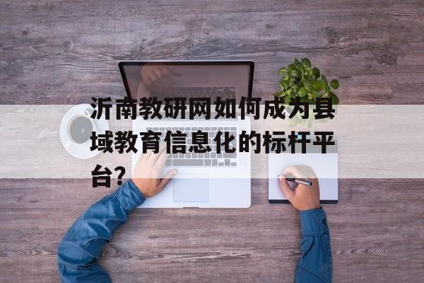 沂南教研网如何成为县域教育信息化的标杆平台？-第1张图片-